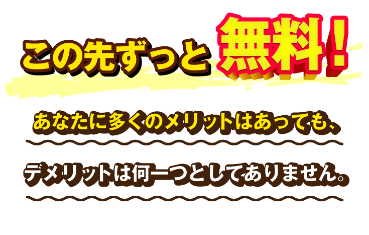 この先ずっと無料！あなたに多くのメリットはあっても、デメリットは何一つとしてありません。